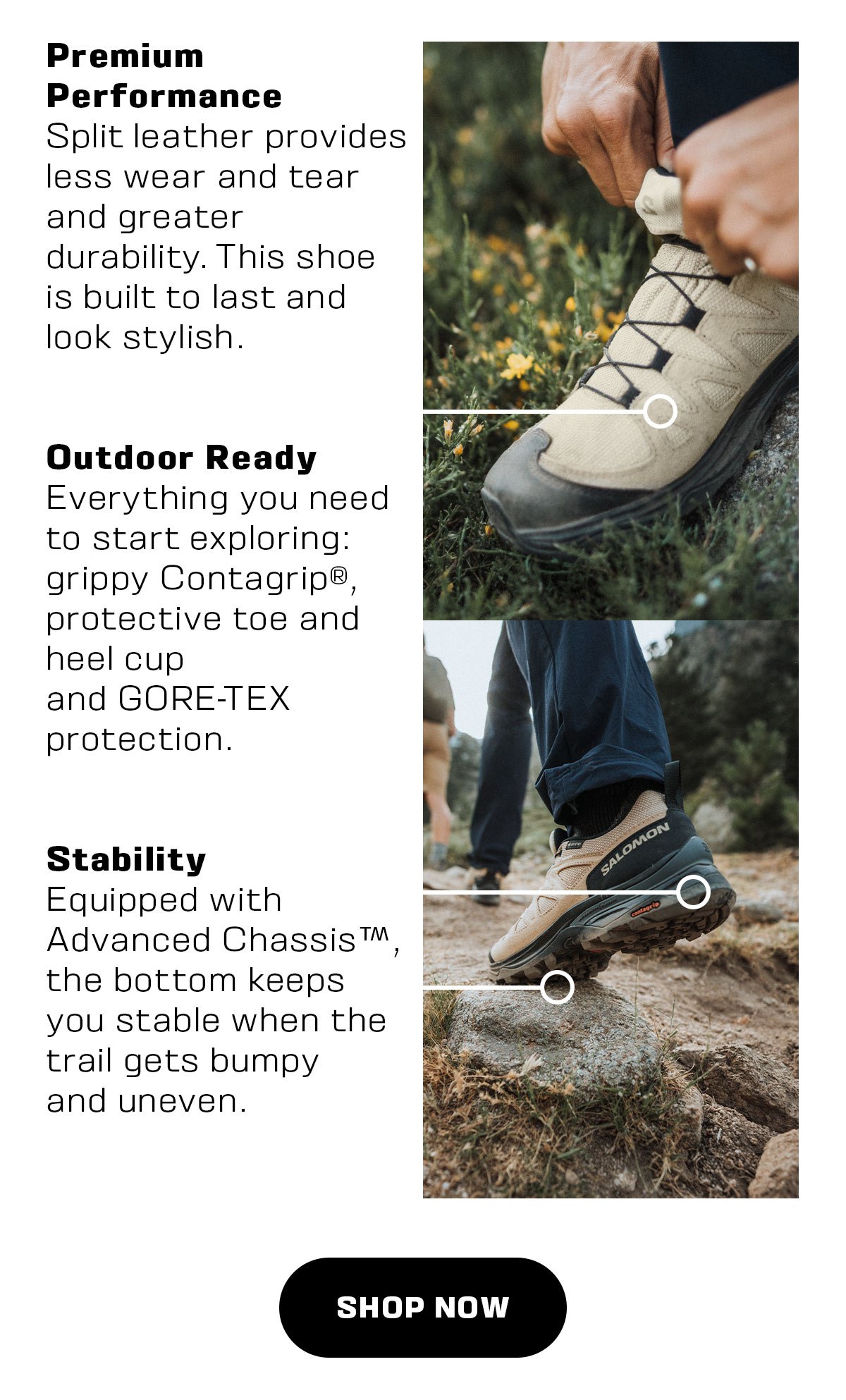 Premium Performance Split leather provides less wear and tear and greater durability. This shoe is built to last and look stylish. Outdoor Ready Everything you need to start exploring: grippy Contagrip, protective toe and heel cup and GORE-TEX protection. Stability Equipped with B Advanced Chassis, the bottom keeps you stable when the trail gets bumpy and uneven. 